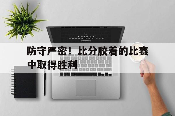 防守严密！比分胶着的比赛中取得胜利-平博APP  第1张