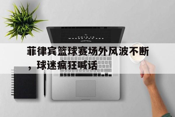菲律宾篮球赛场外风波不断，球迷疯狂喊话-平博APP  第1张